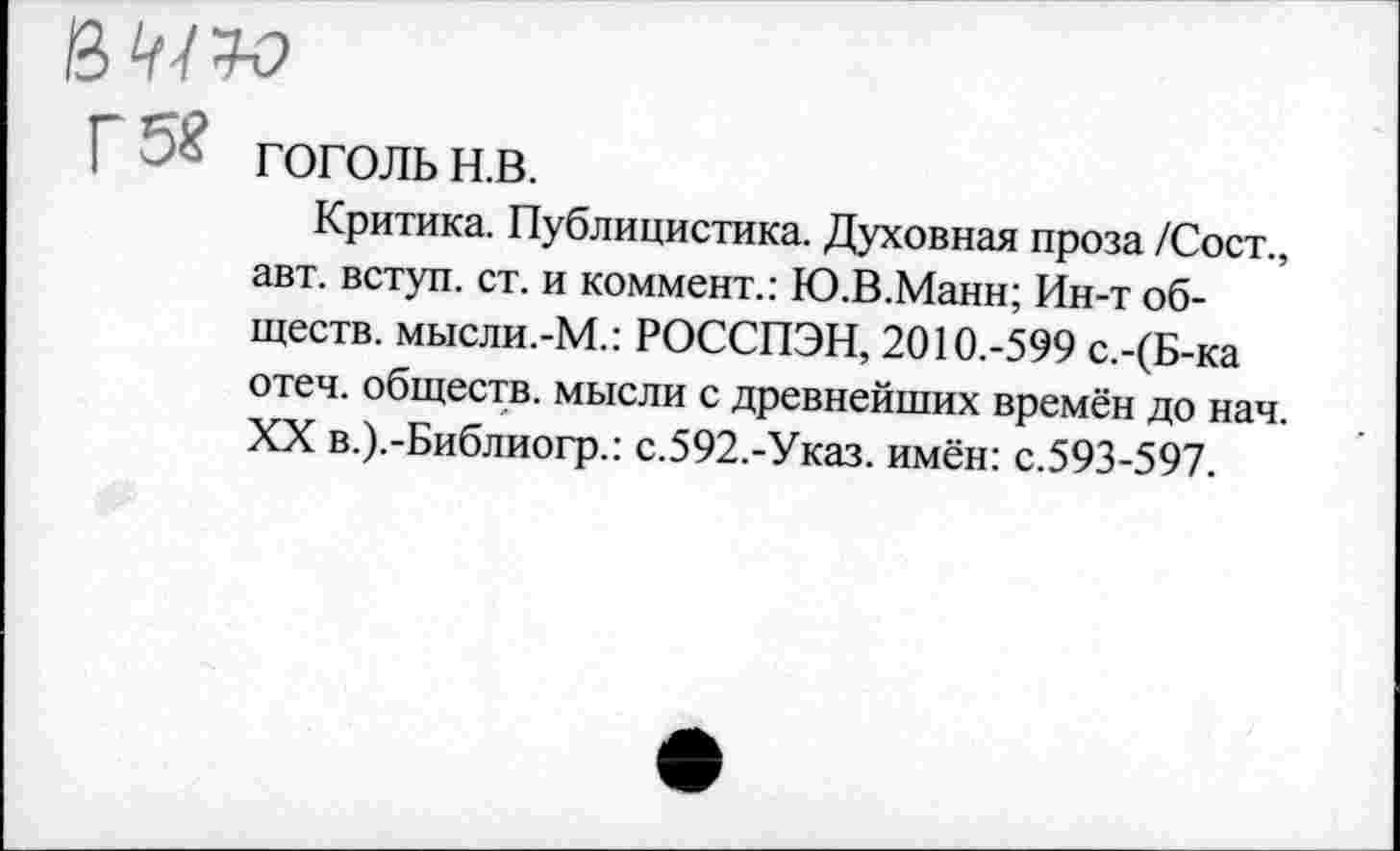 ﻿в щ У-О
Г 5« ГОГОЛЬ н.в.
Критика. Публицистика. Духовная проза /Сост., авт. вступ. ст. и коммент.: Ю.В.Манн; Ин-т обществ. мысли.-М.: РОССПЭН, 2010.-599 с.-(Б-ка отеч. обществ, мысли с древнейших времён до нач. XX в.).-Библиогр.: с.592.-Указ. имён: с.593-597.